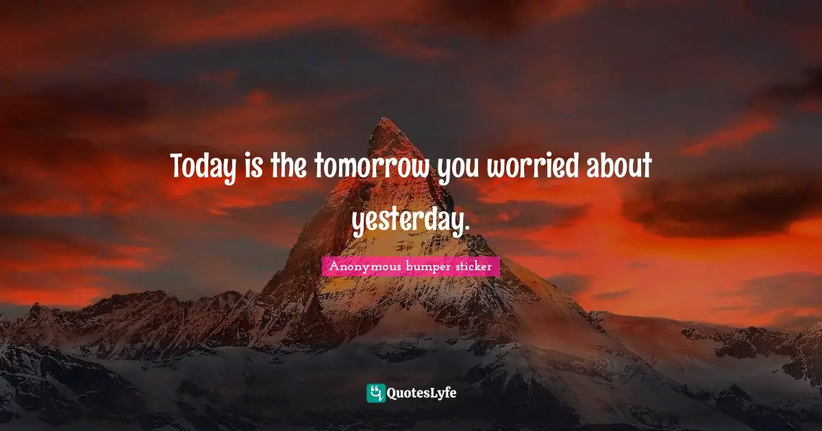 Today is the tomorrow you worried about yesterday.