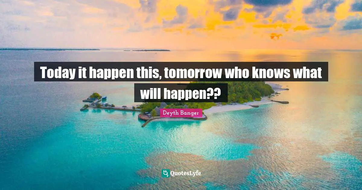 Today it happen this, tomorrow who knows what will happen??