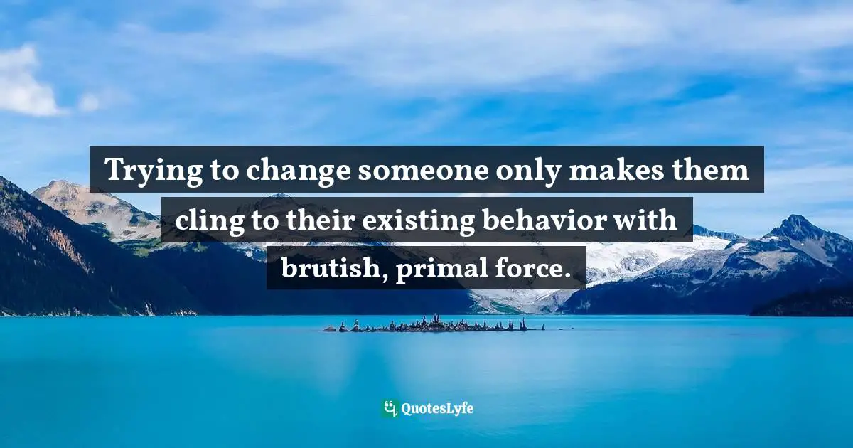 Trying to change someone only makes them cling to their existing behavior with brutish, primal force.