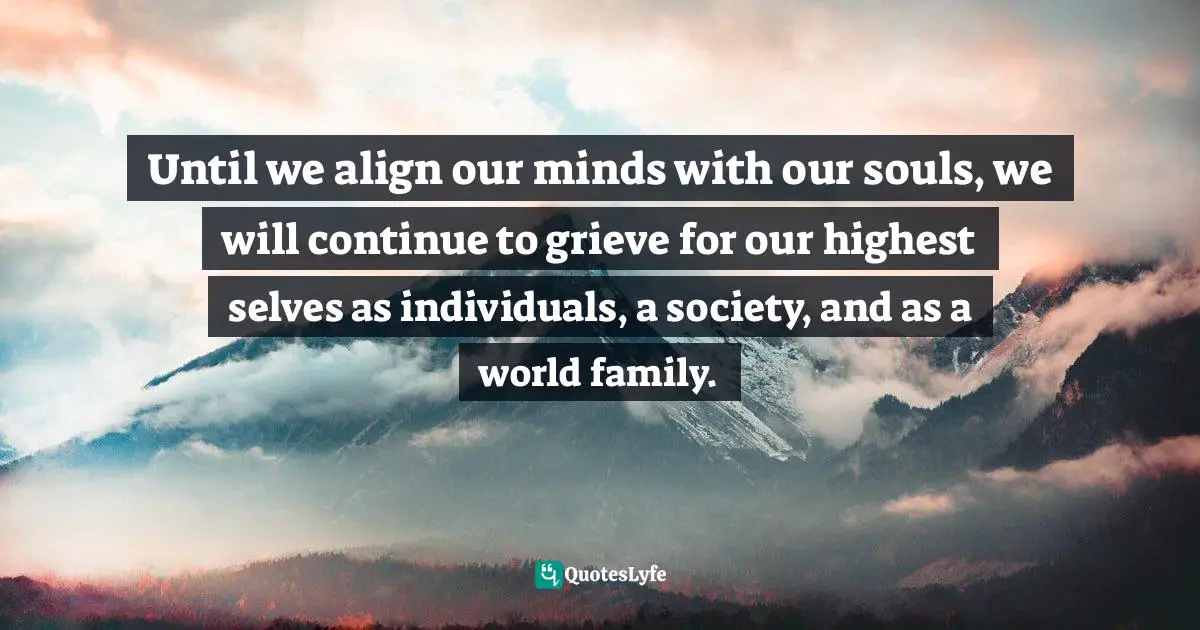 Until we align our minds with our souls, we will continue to grieve for our highest selves as individuals, a society, and as a world family.