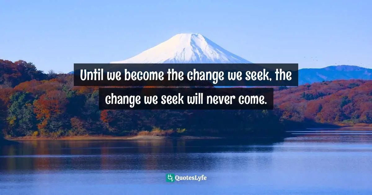 Until we become the change we seek, the change we seek will never come.