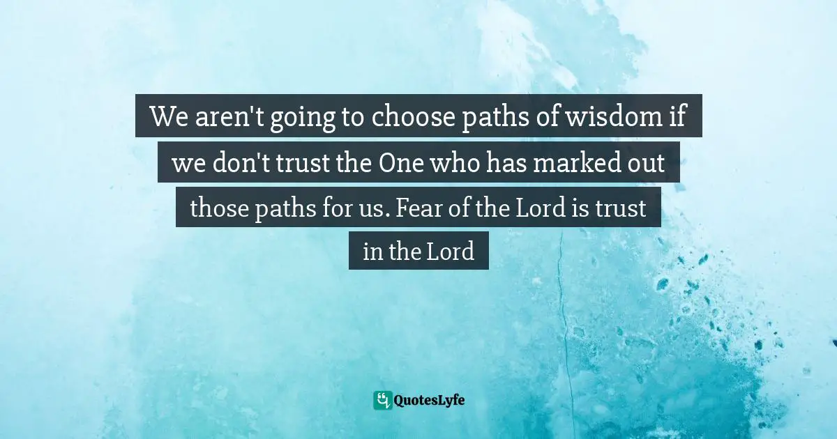 We aren't going to choose paths of wisdom if we don't trust the One who has marked out those paths for us. Fear of the Lord is trust in the Lord