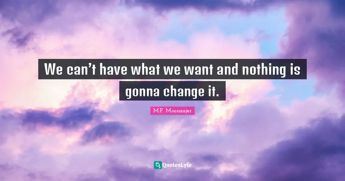 We can’t have what we want and nothing is gonna change it.