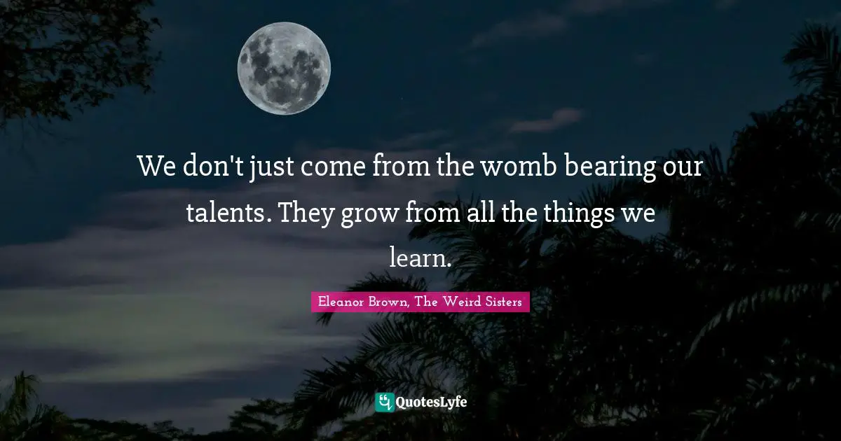 We don't just come from the womb bearing our talents. They grow from all the things we learn.