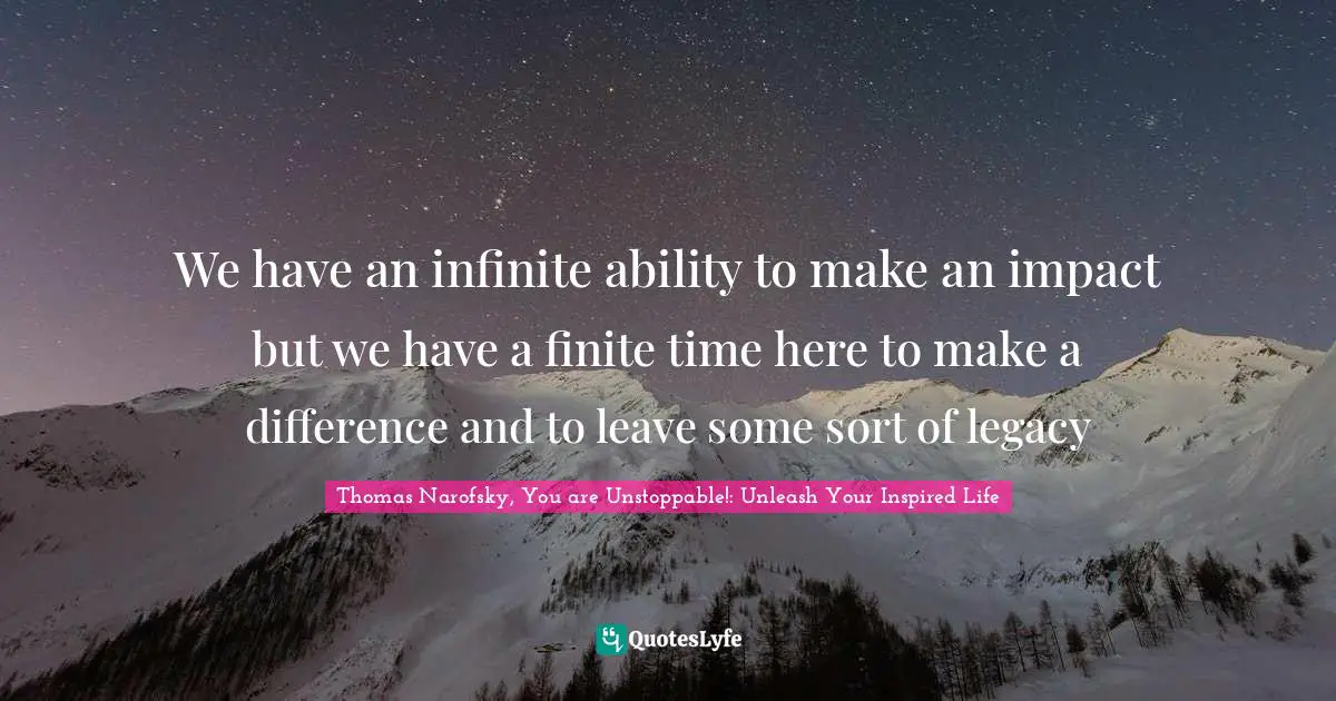 Thomas Narofsky, You Are Unstoppable!: Unleash Your Inspired Life Quotes: "We have an infinite ability to make an impact but we have a finite time here to make a difference and to leave some sort of legacy"