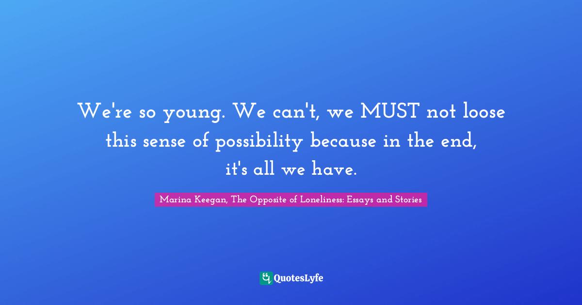 We're so young. We can't, we MUST not loose this sense of possibility because in the end, it's all we have.