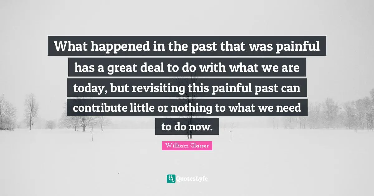 William Glasser Quotes: "What happened in the past that was painful has a great deal to do with what we are today, but revisiting this painful past can contribute little or nothing to what we need to do now."