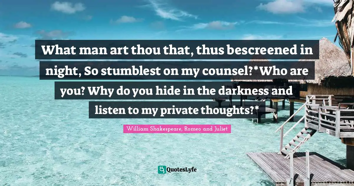 William Shakespeare, Romeo And Juliet Quotes: "What man art thou that, thus bescreened in night, So stumblest on my counsel?*Who are you? Why do you hide in the darkness and listen to my private thoughts?*"
