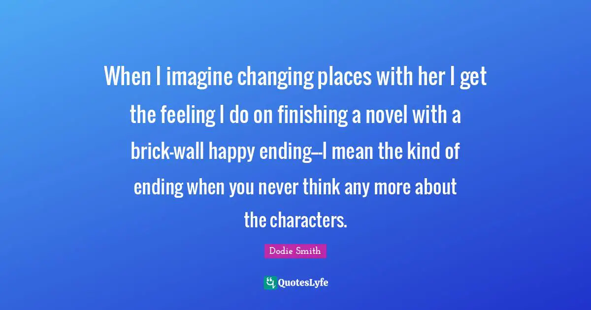 When I imagine changing places with her I get the feeling I do on finishing a novel with a brick-wall happy ending---I mean the kind of ending when you never think any more about the characters.