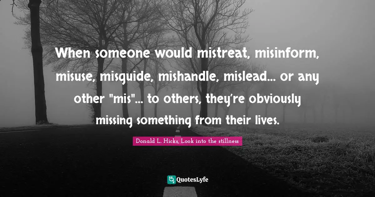 When someone would mistreat, misinform, misuse, misguide, mishandle, mislead… or any other "mis"… to others, they’re obviously missing something from their lives.