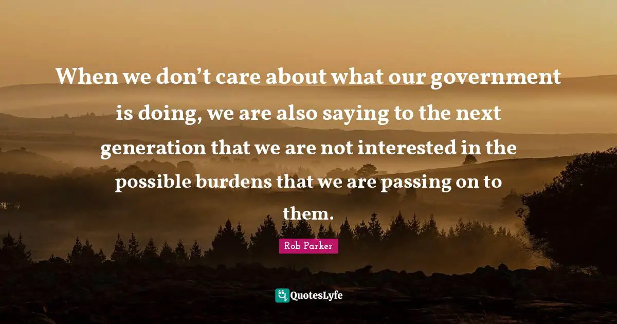 Rob Parker Quotes: When we don’t care about what our government is doing, we are also saying to the next generation that we are not interested in the possible burdens that we are passing on to them.