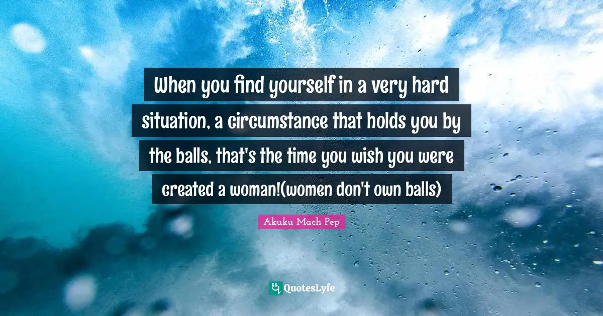 When you find yourself in a very hard situation, a circumstance that holds you by the balls, that's the time you wish you were created a woman!(women don't own balls)