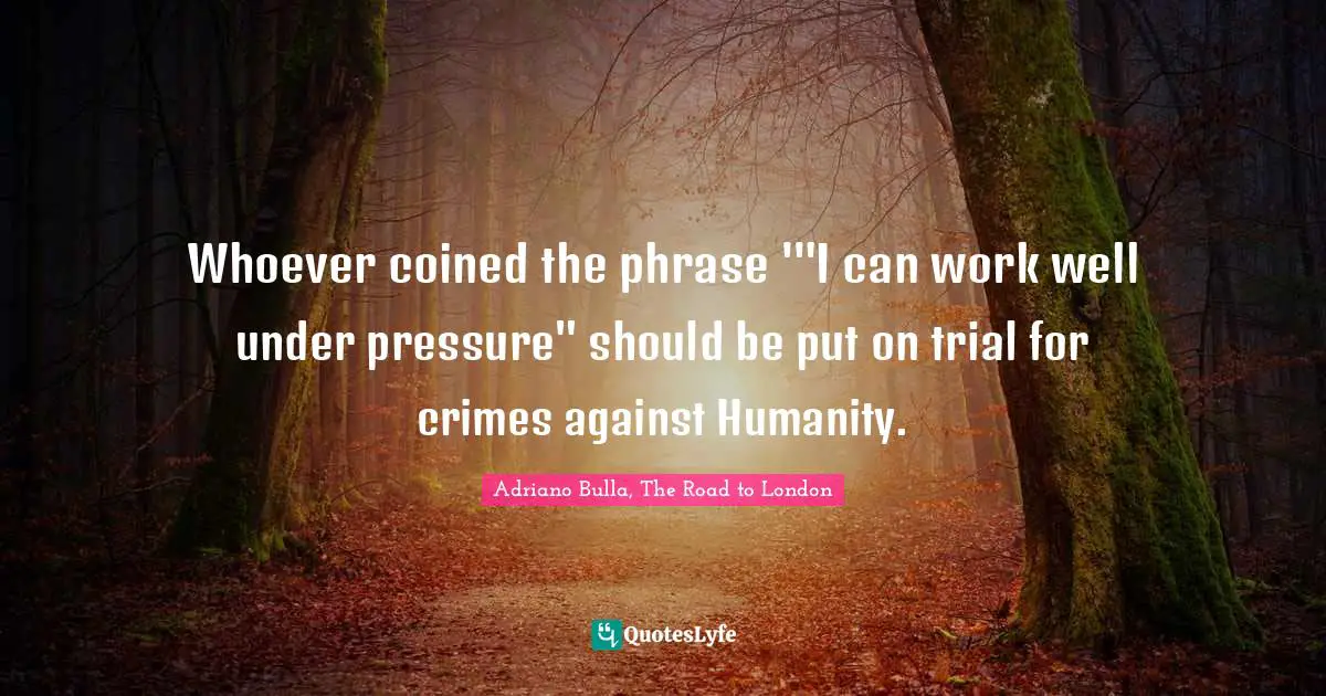 Whoever coined the phrase '"I can work well under pressure" should be put on trial for crimes against Humanity.