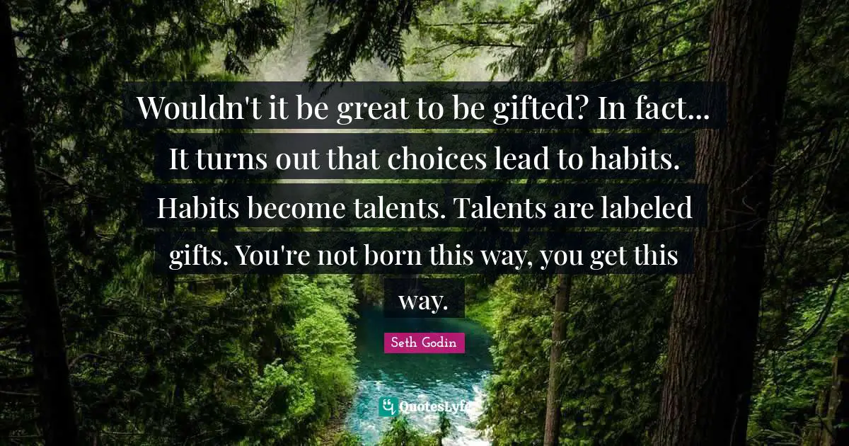 Wouldn't it be great to be gifted? In fact... It turns out that choices lead to habits. Habits become talents. Talents are labeled gifts. You're not born this way, you get this way.