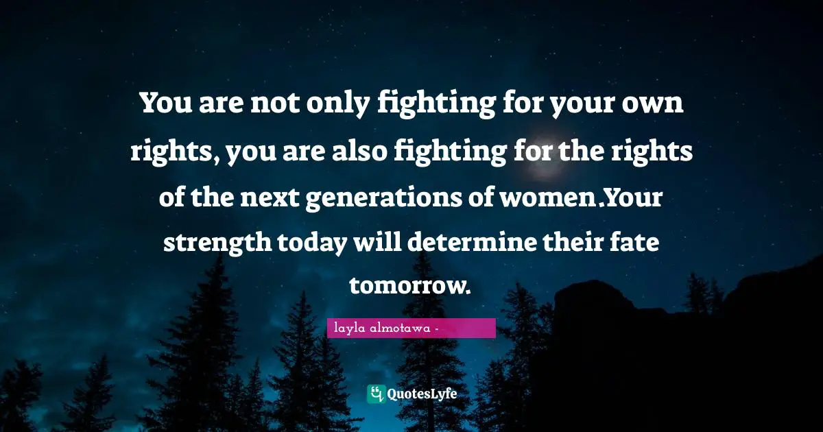 You are not only fighting for your own rights, you are also fighting for the rights of the next generations of women.Your strength today will determine their fate tomorrow.