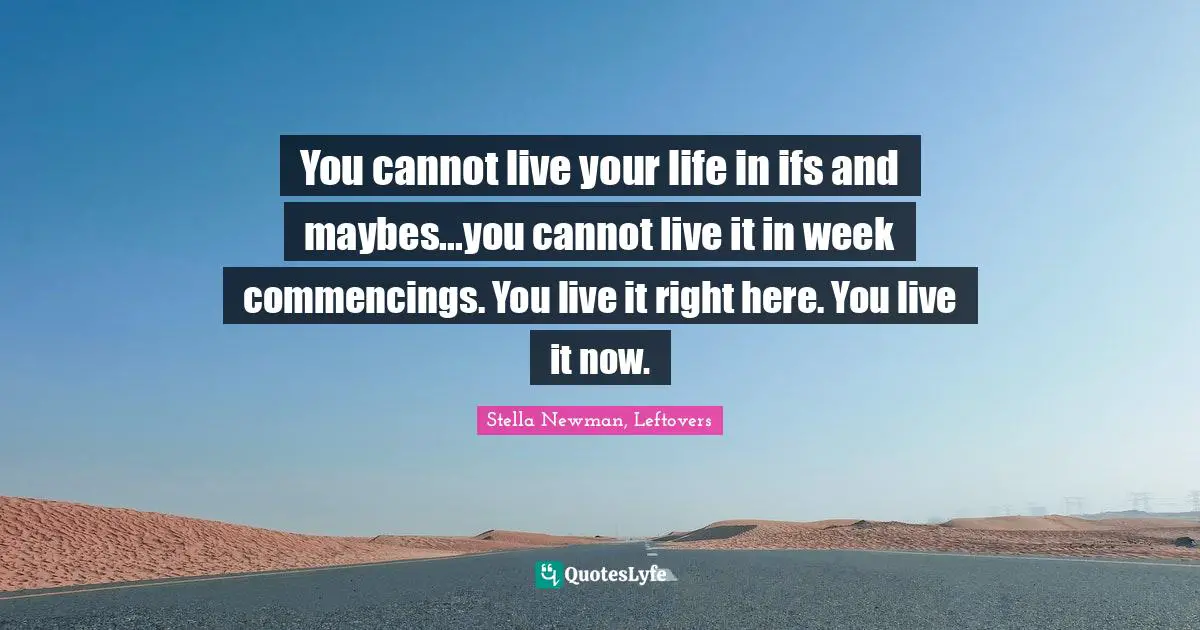 You cannot live your life in ifs and maybes...you cannot live it in week commencings. You live it right here. You live it now.