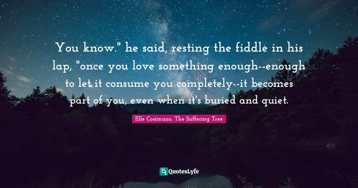 You know." he said, resting the fiddle in his lap, "once you love something enough--enough to let it consume you completely--it becomes part of you, even when it's buried and quiet.