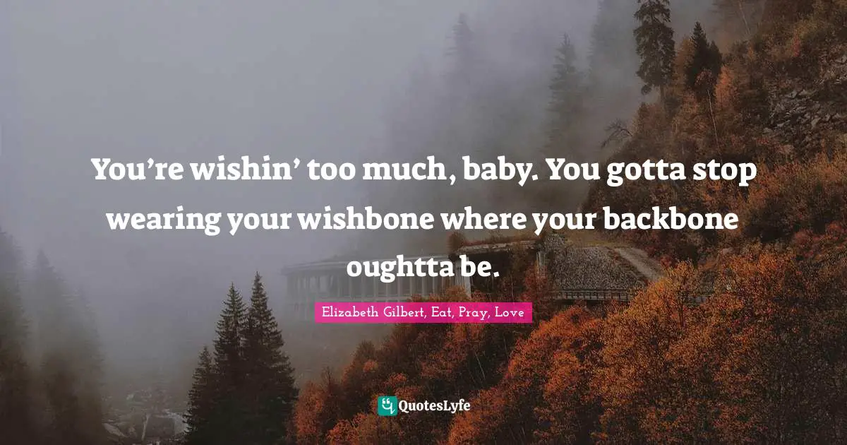 You’re wishin’ too much, baby. You gotta stop wearing your wishbone where your backbone oughtta be.