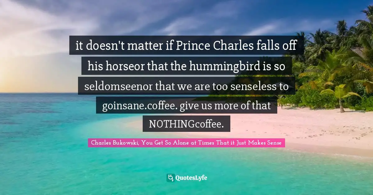 Charles Bukowski, You Get So Alone at Times That it Just Makes Sense Quotes: it doesn't matter if Prince Charles falls off his horseor that the hummingbird is so seldomseenor that we are too senseless to goinsane.coffee. give us more of that NOTHINGcoffee.