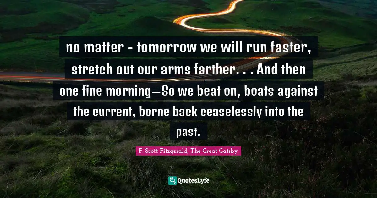 F. Scott Fitzgerald, The Great Gatsby Quotes: no matter - tomorrow we will run faster, stretch out our arms farther. . . And then one fine morning—So we beat on, boats against the current, borne back ceaselessly into the past.