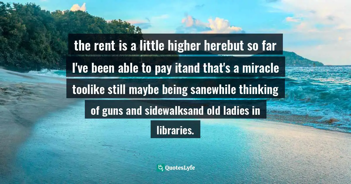 the rent is a little higher herebut so far I've been able to pay itand that's a miracle toolike still maybe being sanewhile thinking of guns and sidewalksand old ladies in libraries.
