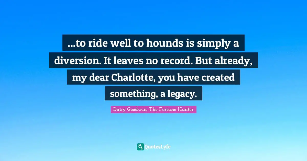 ...to ride well to hounds is simply a diversion. It leaves no record. But already, my dear Charlotte, you have created something, a legacy.