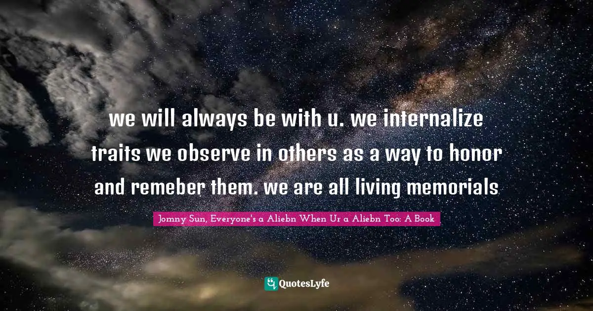 we will always be with u. we internalize traits we observe in others as a way to honor and remeber them. we are all living memorials