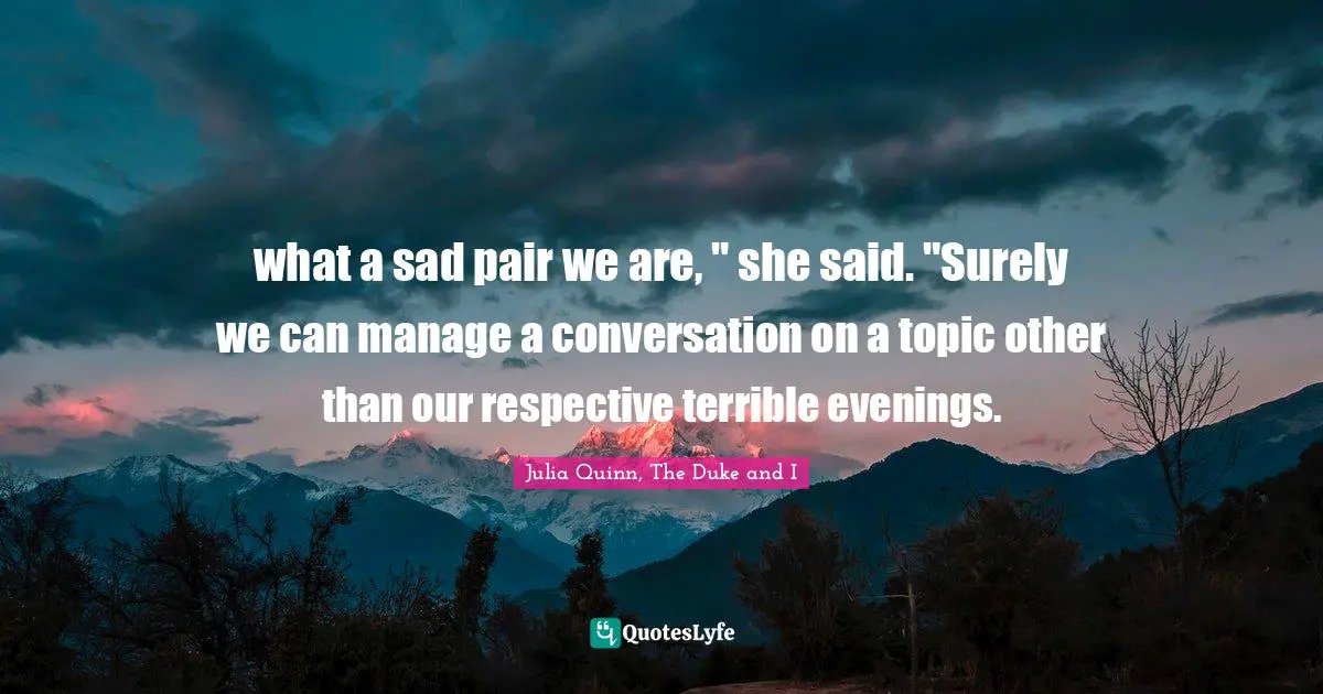 what a sad pair we are, " she said. "Surely we can manage a conversation on a topic other than our respective terrible evenings.