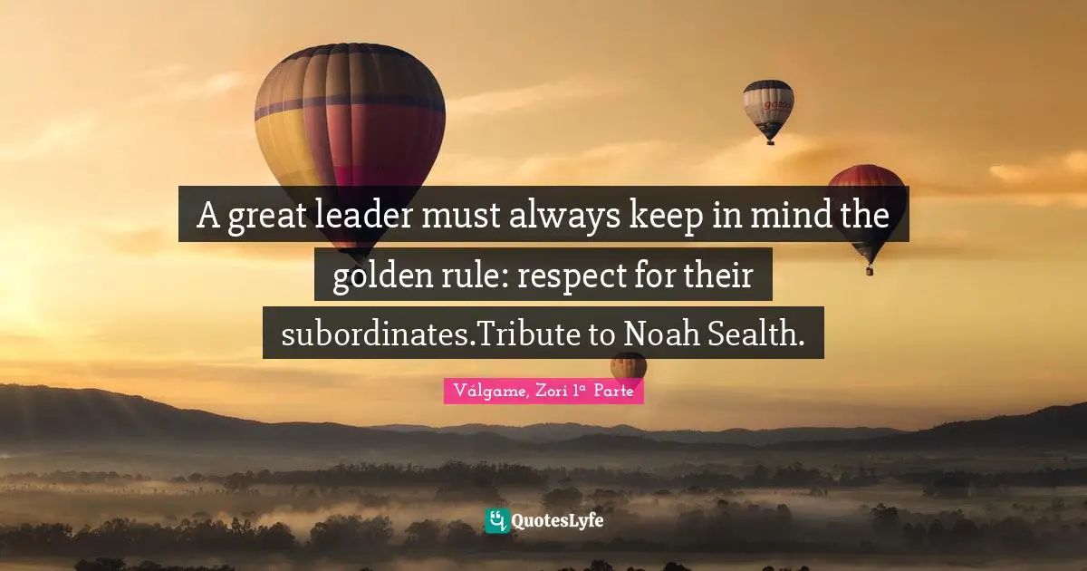 A great leader must always keep in mind the golden rule: respect for their subordinates.Tribute to Noah Sealth.