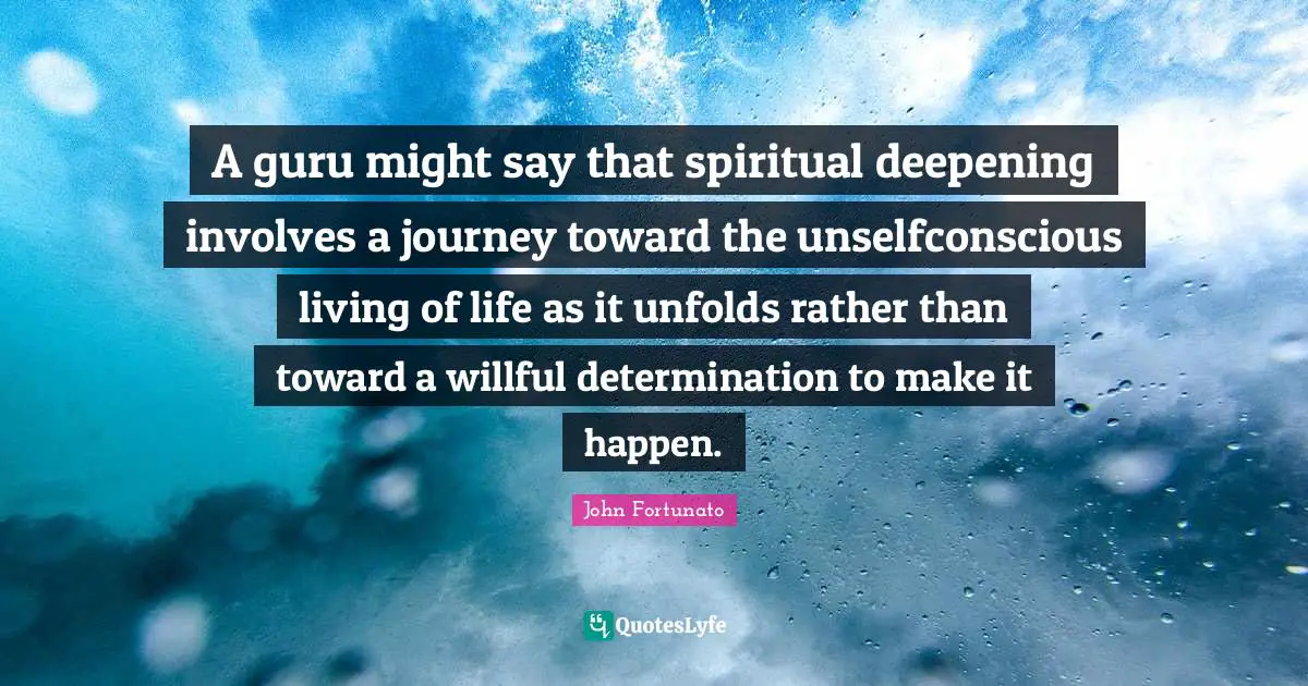 A guru might say that spiritual deepening involves a journey toward the unselfconscious living of life as it unfolds rather than toward a willful determination to make it happen.