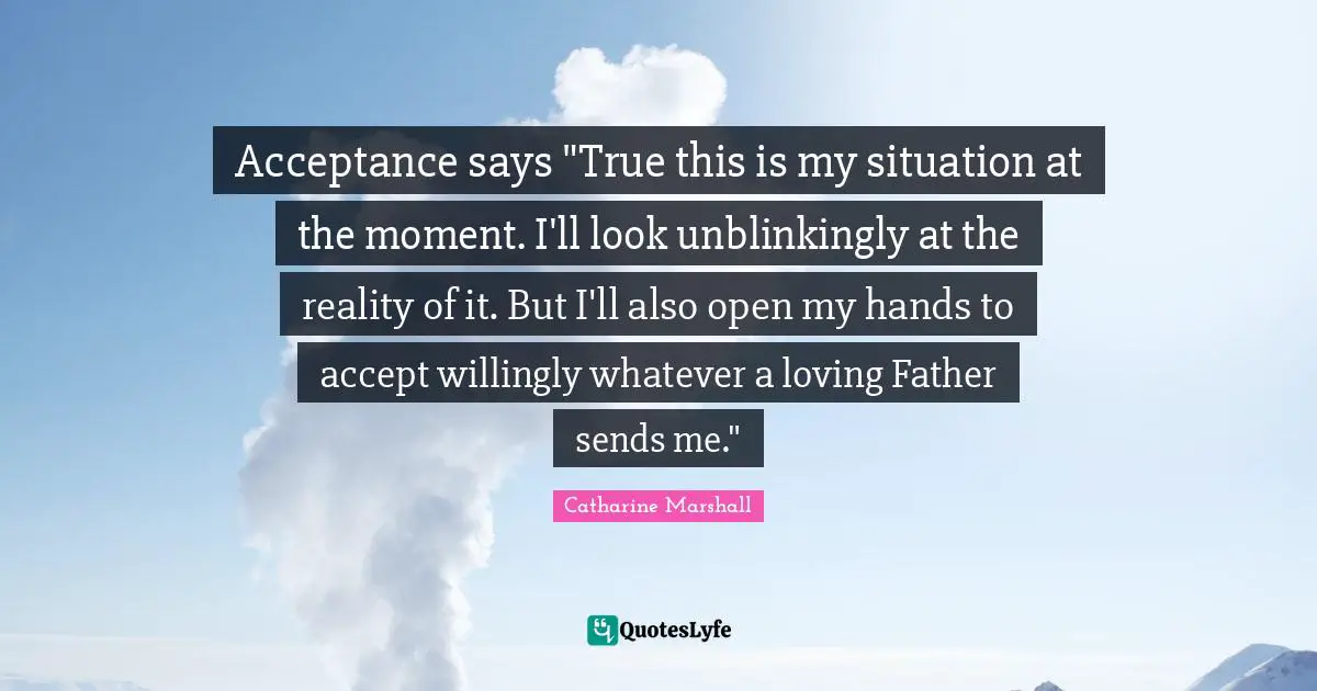 Acceptance says "True this is my situation at the moment. I'll look unblinkingly at the reality of it. But I'll also open my hands to accept willingly whatever a loving Father sends me."