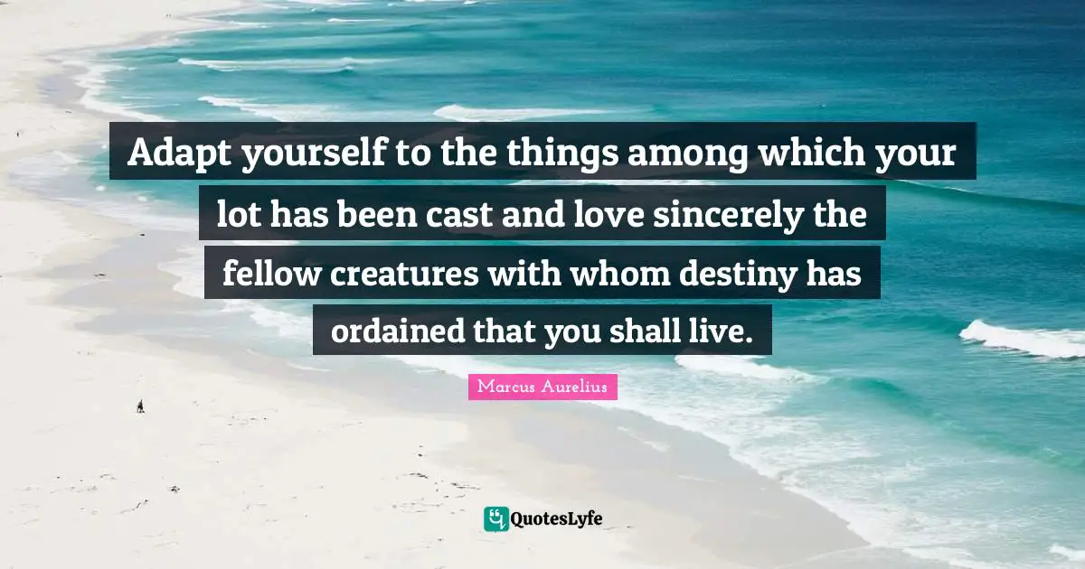 Adapt yourself to the things among which your lot has been cast and love sincerely the fellow creatures with whom destiny has ordained that you shall live.