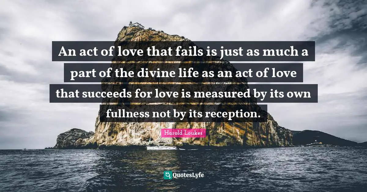 An act of love that fails is just as much a part of the divine life as an act of love that succeeds for love is measured by its own fullness not by its reception.