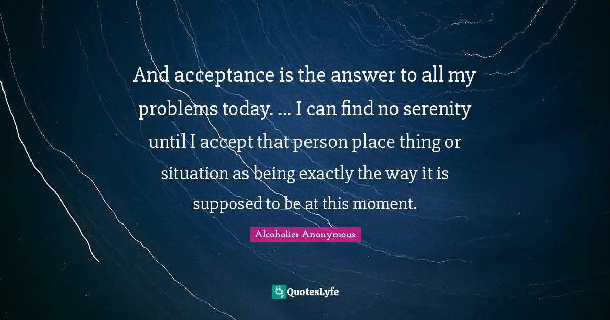 And acceptance is the answer to all my problems today. ... I can find no serenity until I accept that person place thing or situation as being exactly the way it is supposed to be at this moment.