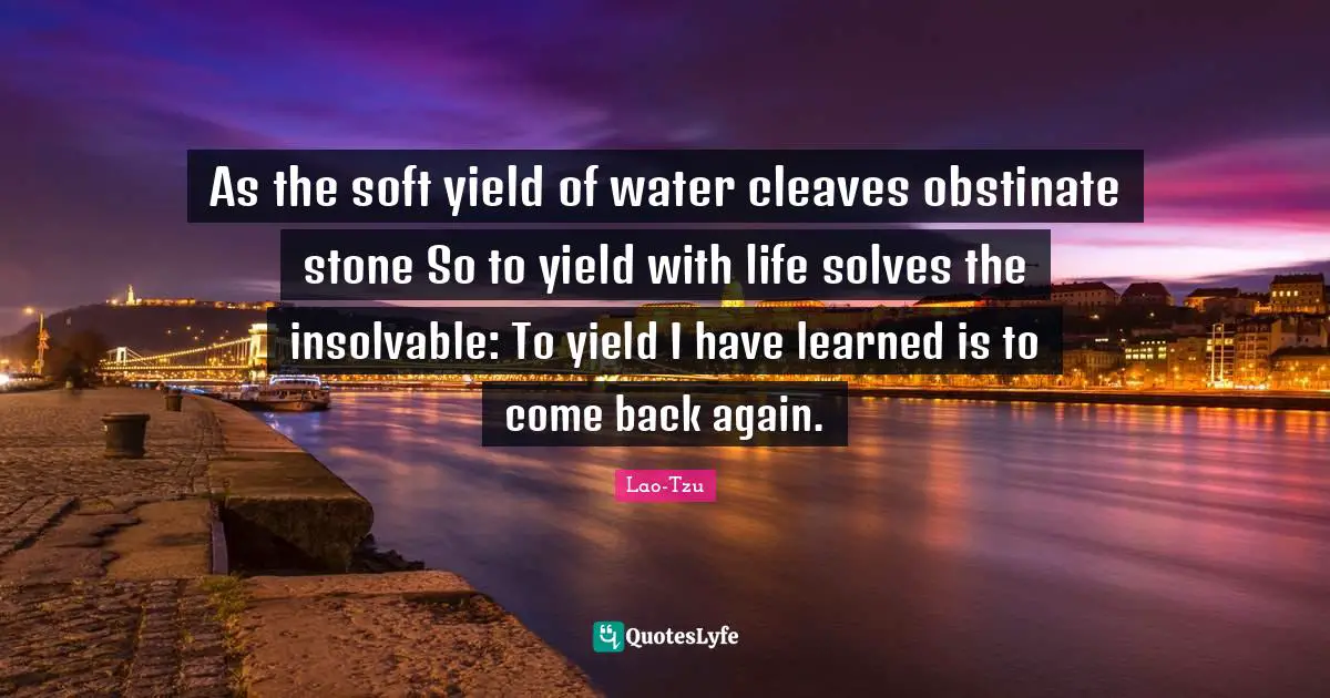 As the soft yield of water cleaves obstinate stone So to yield with life solves the insolvable: To yield I have learned is to come back again.