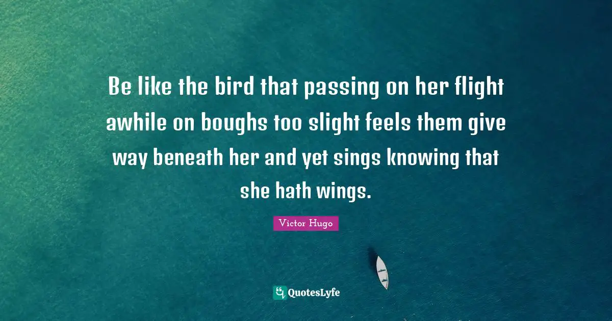 Be like the bird that passing on her flight awhile on boughs too slight feels them give way beneath her and yet sings knowing that she hath wings.
