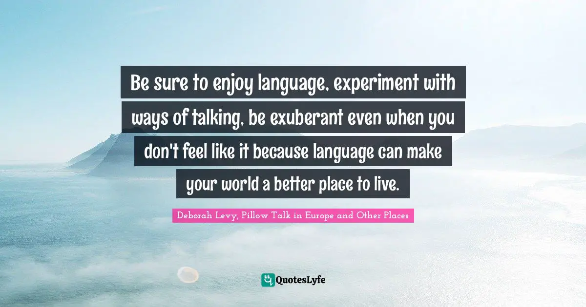 Be sure to enjoy language, experiment with ways of talking, be exuberant even when you don't feel like it because language can make your world a better place to live.