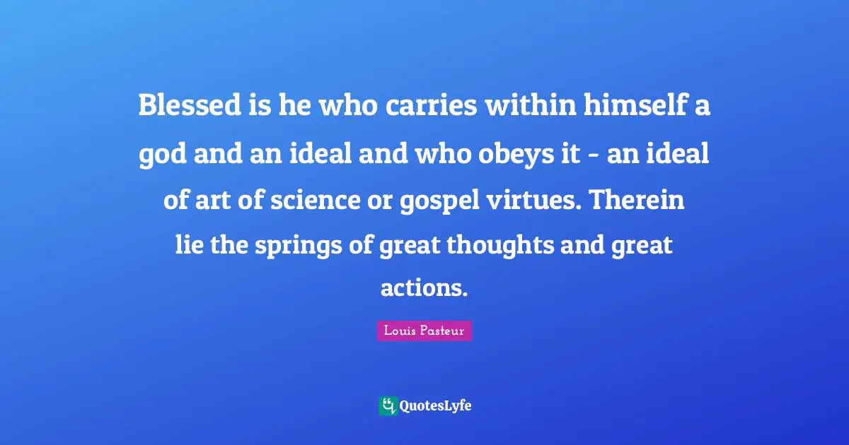 Louis Pasteur Quotes: "Blessed is he who carries within himself a god and an ideal and who obeys it - an ideal of art of science or gospel virtues. Therein lie the springs of great thoughts and great actions."
