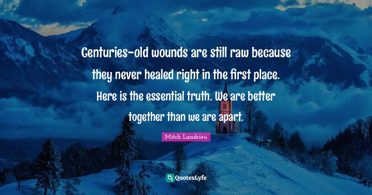 Centuries-old wounds are still raw because they never healed right in the first place. Here is the essential truth. We are better together than we are apart.
