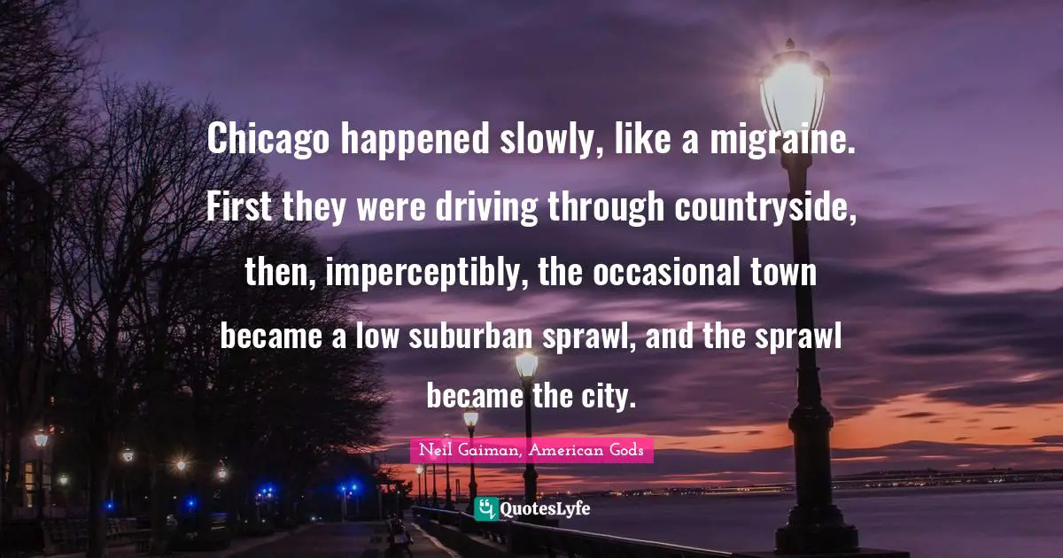 Migraine Quotes: "Chicago happened slowly, like a migraine. First they were driving through countryside, then, imperceptibly, the occasional town became a low suburban sprawl, and the sprawl became the city."