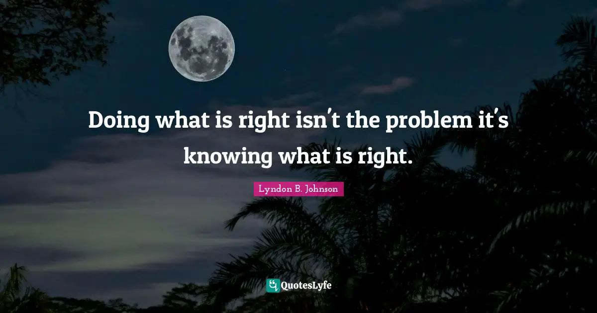 Doing what is right isn't the problem it's knowing what is right.