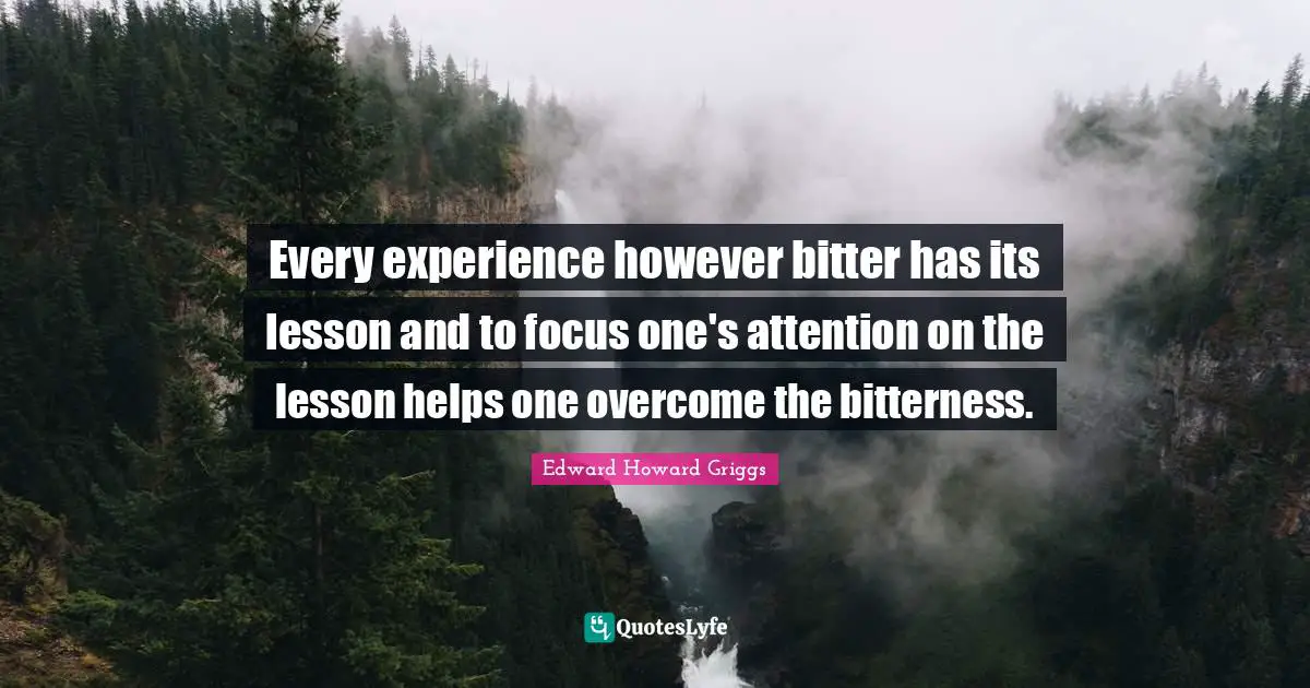 Every experience however bitter has its lesson and to focus one's attention on the lesson helps one overcome the bitterness.