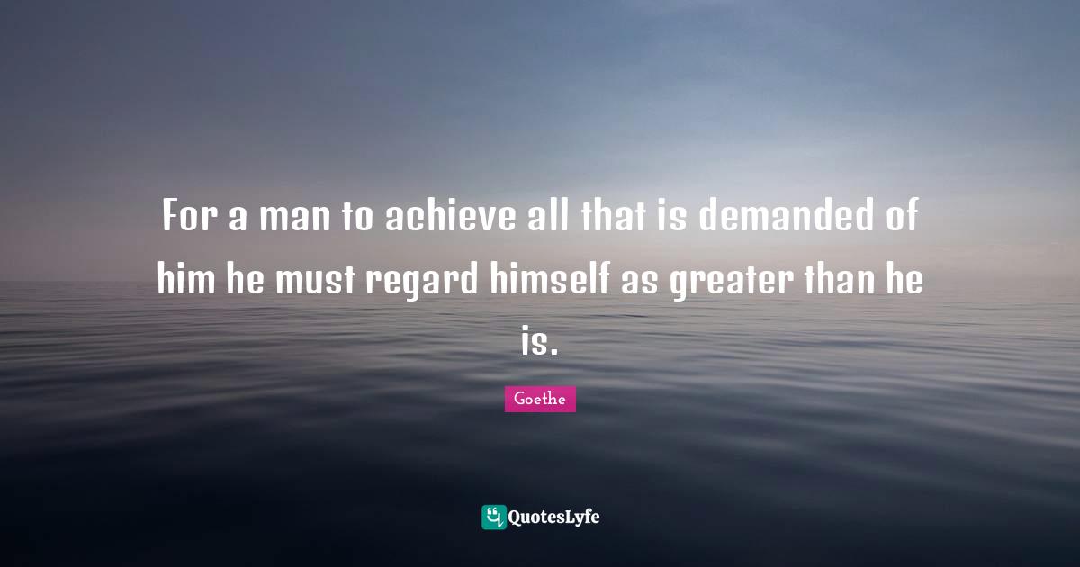 For a man to achieve all that is demanded of him he must regard himself as greater than he is.