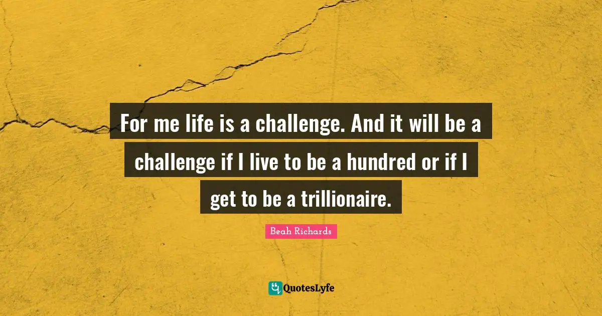 For me life is a challenge. And it will be a challenge if I live to be a hundred or if I get to be a trillionaire.