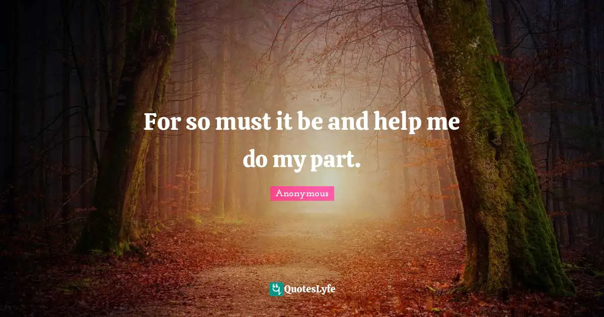 For so must it be and help me do my part.