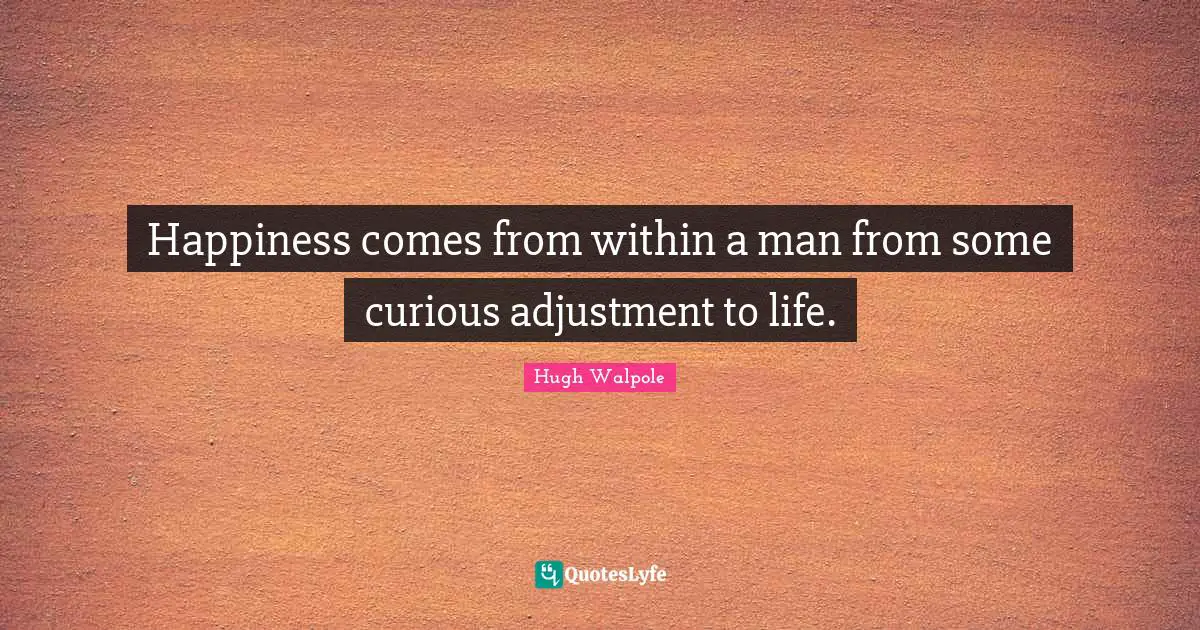 Happiness comes from within a man from some curious adjustment to life.