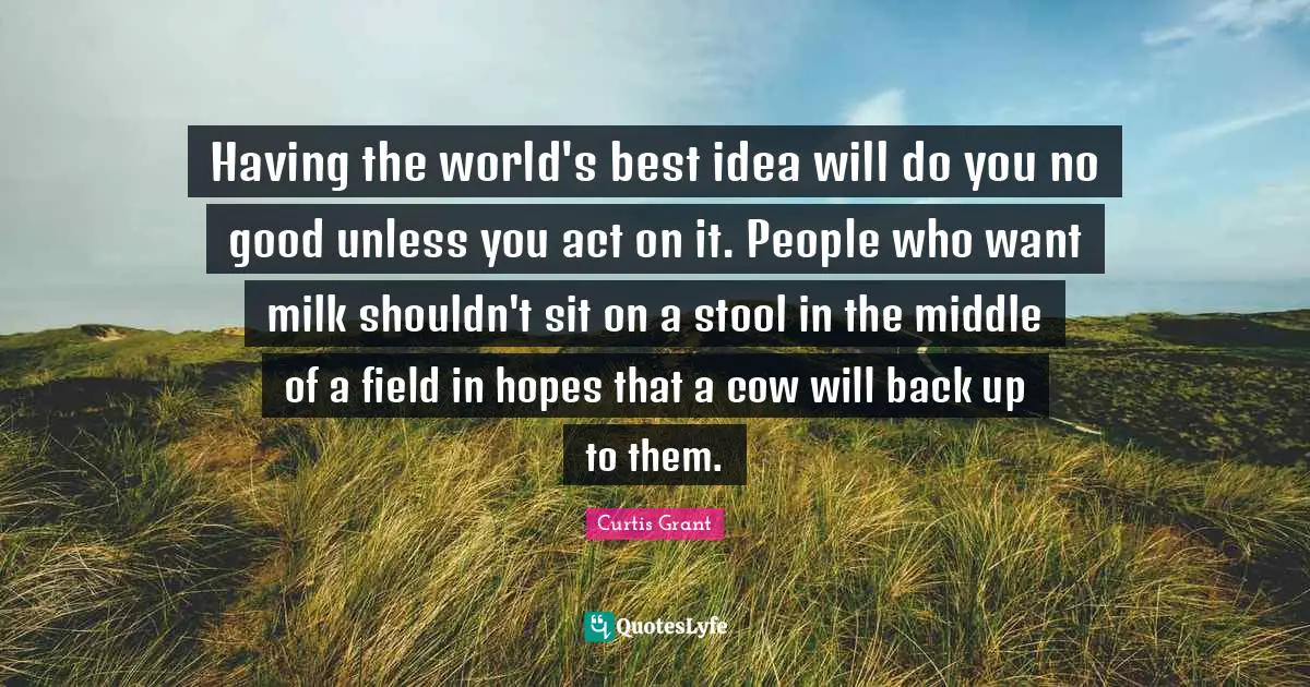 Having the world's best idea will do you no good unless you act on it. People who want milk shouldn't sit on a stool in the middle of a field in hopes that a cow will back up to them.