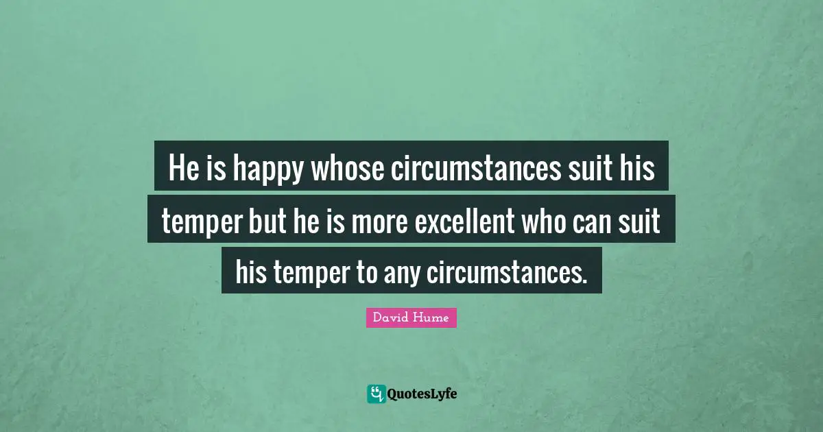 He is happy whose circumstances suit his temper but he is more excellent who can suit his temper to any circumstances.