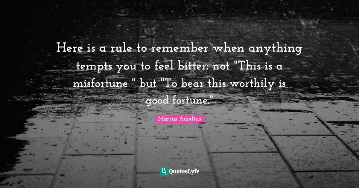 Here is a rule to remember when anything tempts you to feel bitter: not "This is a misfortune " but "To bear this worthily is good fortune."