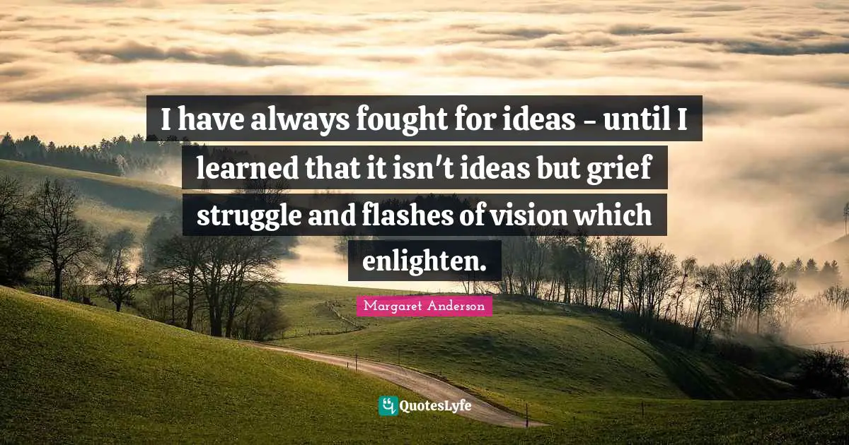 I have always fought for ideas - until I learned that it isn't ideas but grief struggle and flashes of vision which enlighten.
